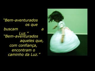 “ Bem-aventurados  os que buscam  a Luz.” “ Bem-aventurados  aqueles que, com confiança,  encontram o  caminho da Luz.” 