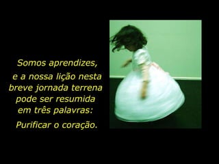 Purificar o coração. Somos aprendizes,  e a nossa lição nesta breve jornada terrena  pode ser resumida  em três palavras:  