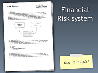 1. Context
A global investment bank based in London, New York and Singapore trades (buys and sells)
financial products with other banks (counterparties). When share prices on the stock markets
move up or down, the bank either makes money or loses it. At the end of the working day, the
bank needs to gain a view of how much risk they are exposed to (e.g. of losing money) by
running some calculations on the data held about their trades. The bank has an existing Trade
Data System (TDS) and Reference Data System (RDS) but need a new Risk System.
Trade Data
System
Reference Data
System
Risk System
1.1. Trade Data System
The Trade Data System maintains a store of all trades made by the bank. It is already configured
to generate a file-based XML export of trade data at the close of business (5pm) in New York.
The export includes the following information for every trade made by the bank:
• Trade ID
• Date
• Current trade value in US dollars
• Counterparty ID
1.2. Reference Data System
The Reference Data System maintains all of the reference data needed by the bank. This
includes information about counterparties; each of which represents an individual, a bank, etc.
A file-based XML export is also available and includes basic information about each counterparty.
Risk System
Financial
Risk system
1. Context
A global investment bank based in London, New York and Singapore trades (buys and sells)
financial products with other banks (counterparties). When share prices on the stock markets
move up or down, the bank either makes money or loses it. At the end of the working day, the
bank needs to gain a view of how much risk they are exposed to (e.g. of losing money) by
running some calculations on the data held about their trades. The bank has an existing Trade
Data System (TDS) and Reference Data System (RDS) but need a new Risk System.
Trade Data
System
Reference Data
System
Risk System
1.1. Trade Data System
The Trade Data System maintains a store of all trades made by the bank. It is already configured
to generate a file-based XML export of trade data at the close of business (5pm) in New York.
The export includes the following information for every trade made by the bank:
• Trade ID
• Date
• Current trade value in US dollars
• Counterparty ID
1.2. Reference Data System
The Reference Data System maintains all of the reference data needed by the bank. This
includes information about counterparties; each of which represents an individual, a bank, etc.
A file-based XML export is also available and includes basic information about each counterparty.
Risk System
Keep it simple!
 