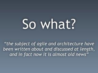 So what?
“the subject of agile and architecture have
been written about and discussed at length,
and in fact now it is almost old news”
 