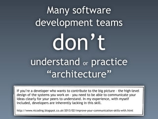 Many software
development teams
don’t
understand or practice
“architecture”
If you’re a developer who wants to contribute to the big picture – the high-level
design of the systems you work on – you need to be able to communicate your
ideas clearly for your peers to understand. In my experience, with myself
included, developers are inherently lacking in this skill.
http://www.ntcoding.blogspot.co.uk/2013/02/improve-your-communication-skills-with.html
 