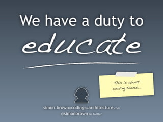 educate
We have a duty to
simon.brown@codingthearchitecture.com
@simonbrown on Twitter
This is about
scaling teams...
 
