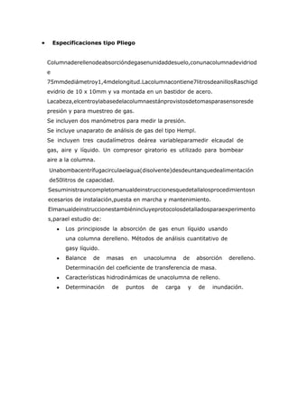 •       Especificaciones tipo Pliego


    Columnaderellenodeabsorcióndegasenunidaddesuelo,conunacolumnadevidriod
    e
    75mmdediámetroy1,4mdelongitud.Lacolumnacontiene7litrosdeanillosRaschigd
    evidrio de 10 x 10mm y va montada en un bastidor de acero.
    Lacabeza,elcentroylabasedelacolumnaestánprovistosdetomasparasensoresde
    presión y para muestreo de gas.
    Se incluyen dos manómetros para medir la presión.
    Se incluye unaparato de análisis de gas del tipo Hempl.
    Se incluyen tres caudalímetros deárea variableparamedir elcaudal de
    gas, aire y líquido. Un compresor giratorio es utilizado para bombear
    aire a la columna.
    Unabombacentrífugacirculaelagua(disolvente)desdeuntanquedealimentación
    de50litros de capacidad.
    Sesuministrauncompletomanualdeinstruccionesquedetallalosprocedimientosn
    ecesarios de instalación,puesta en marcha y mantenimiento.
    Elmanualdeinstruccionestambiénincluyeprotocolosdetalladosparaexperimento
    s,parael estudio de:
            Los principiosde la absorción de gas enun líquido usando
            una columna derelleno. Métodos de análisis cuantitativo de
            gasy líquido.
            Balance   de    masas    en   unacolumna      de   absorción   derelleno.
            Determinación del coeficiente de transferencia de masa.
            Características hidrodinámicas de unacolumna de relleno.
            Determinación    de     puntos   de   carga    y   de   inundación.
 