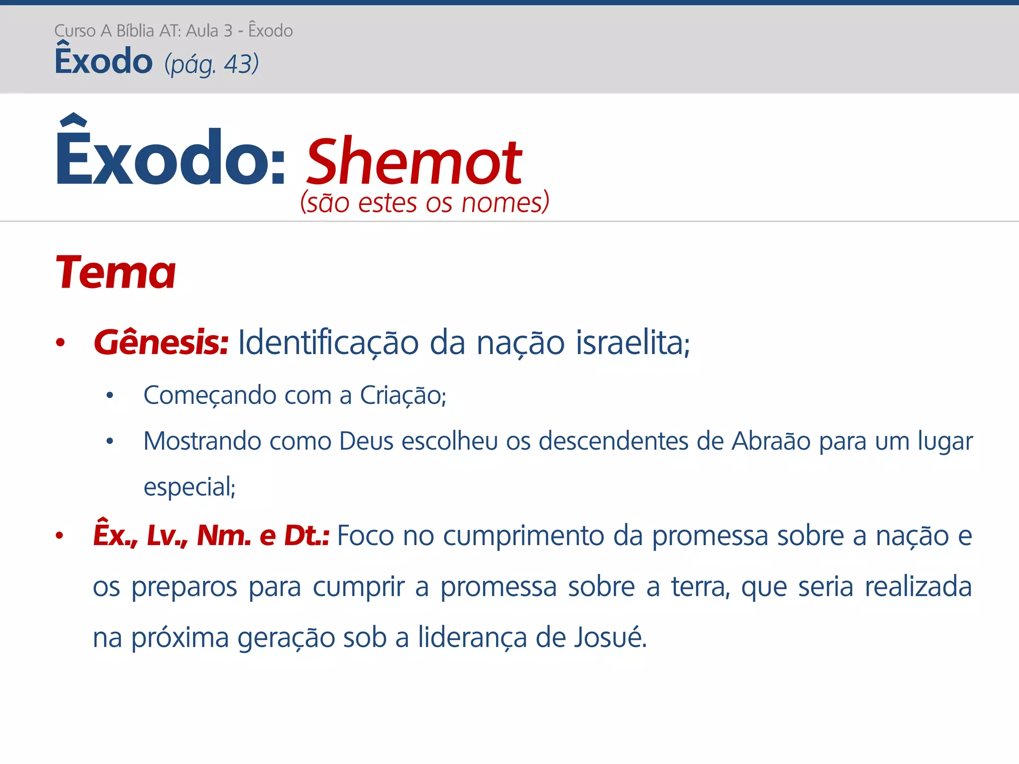 Curso A Bíblia AT: Aula 3 - Êxodo
Êxodo (pág. 43)
Tema
• Gênesis: Identificação da nação israelita;
• Começando com a Criação;
• Mostrando como Deus escolheu os descendentes de Abraão para um lugar
especial;
• Êx., Lv., Nm. e Dt.: Foco no cumprimento da promessa sobre a nação e
os preparos para cumprir a promessa sobre a terra, que seria realizada
na próxima geração sob a liderança de Josué.
Êxodo: Shemot(são estes os nomes)
 