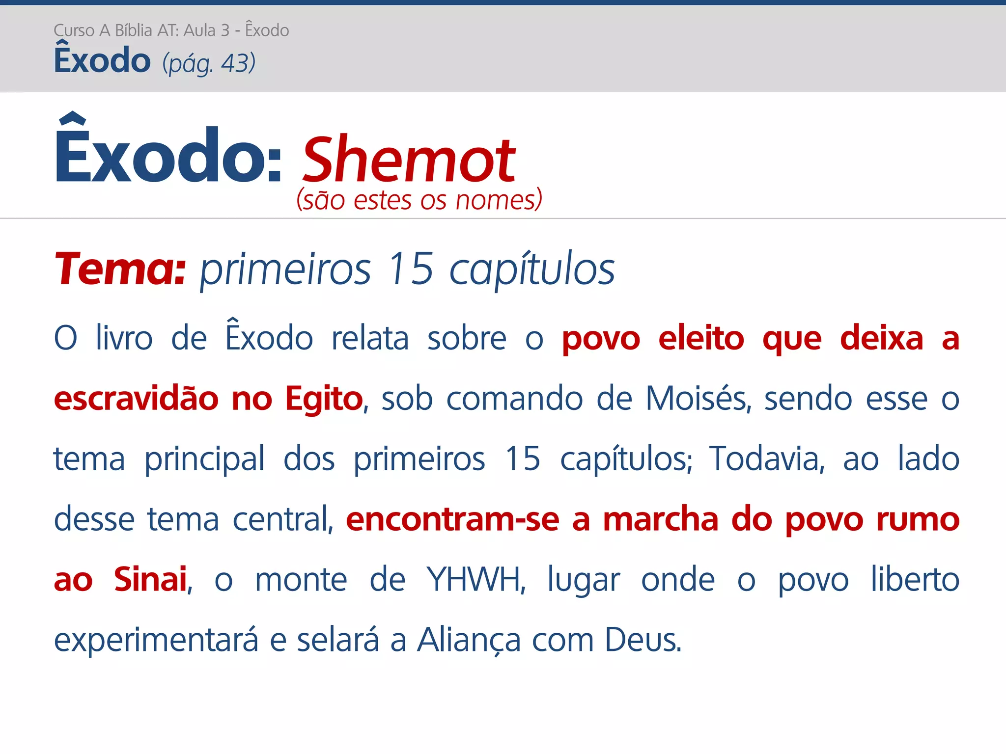 Curso A Bíblia AT: Aula 3 - Êxodo
Êxodo (pág. 43)
Tema: primeiros 15 capítulos
O livro de Êxodo relata sobre o povo eleito que deixa a
escravidão no Egito, sob comando de Moisés, sendo esse o
tema principal dos primeiros 15 capítulos; Todavia, ao lado
desse tema central, encontram-se a marcha do povo rumo
ao Sinai, o monte de YHWH, lugar onde o povo liberto
experimentará e selará a Aliança com Deus.
Êxodo: Shemot(são estes os nomes)
 