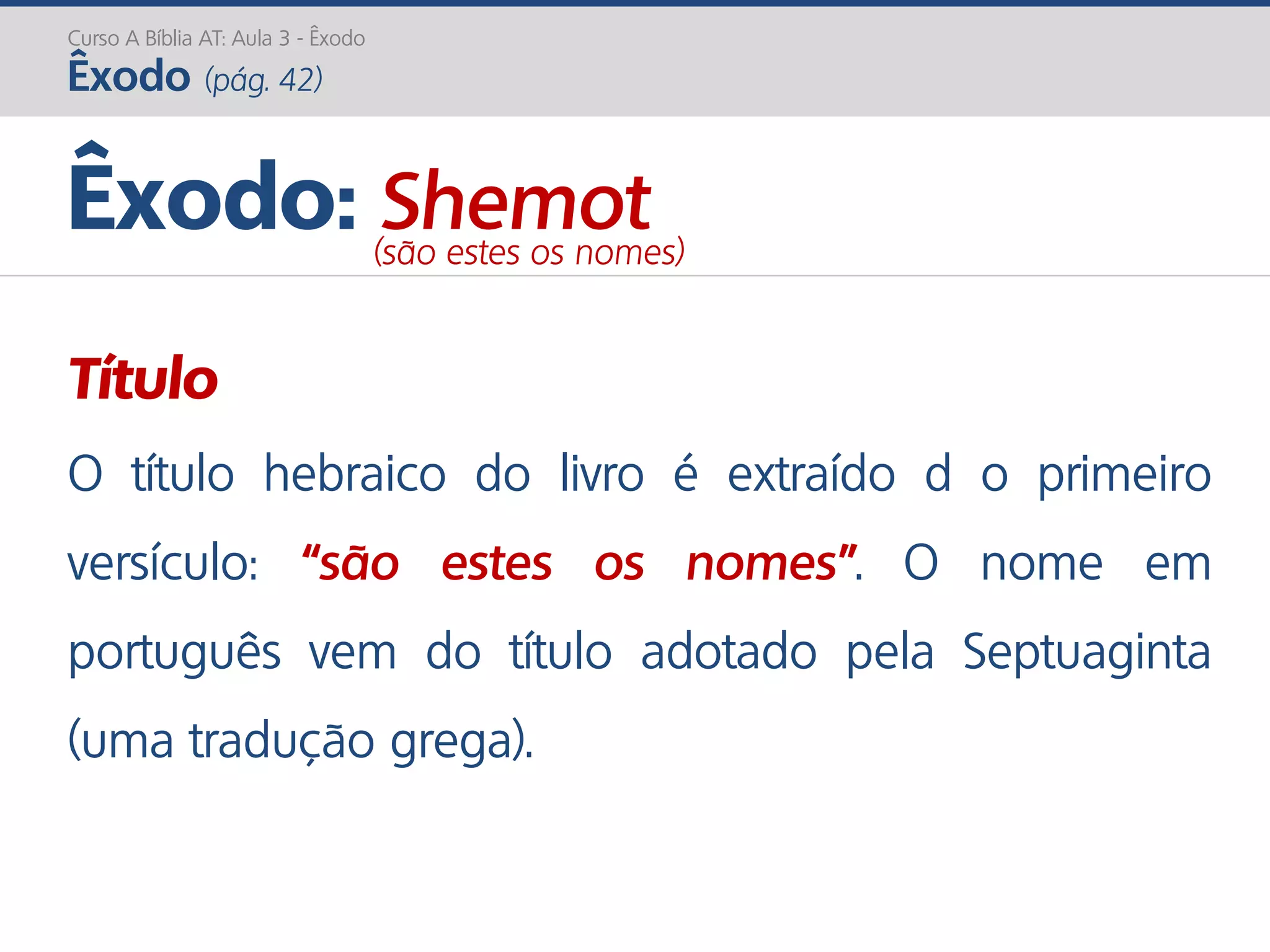 Curso A Bíblia AT: Aula 3 - Êxodo
Êxodo (pág. 42)
Título
O título hebraico do livro é extraído d o primeiro
versículo: “são estes os nomes”. O nome em
português vem do título adotado pela Septuaginta
(uma tradução grega).
Êxodo: Shemot(são estes os nomes)
 