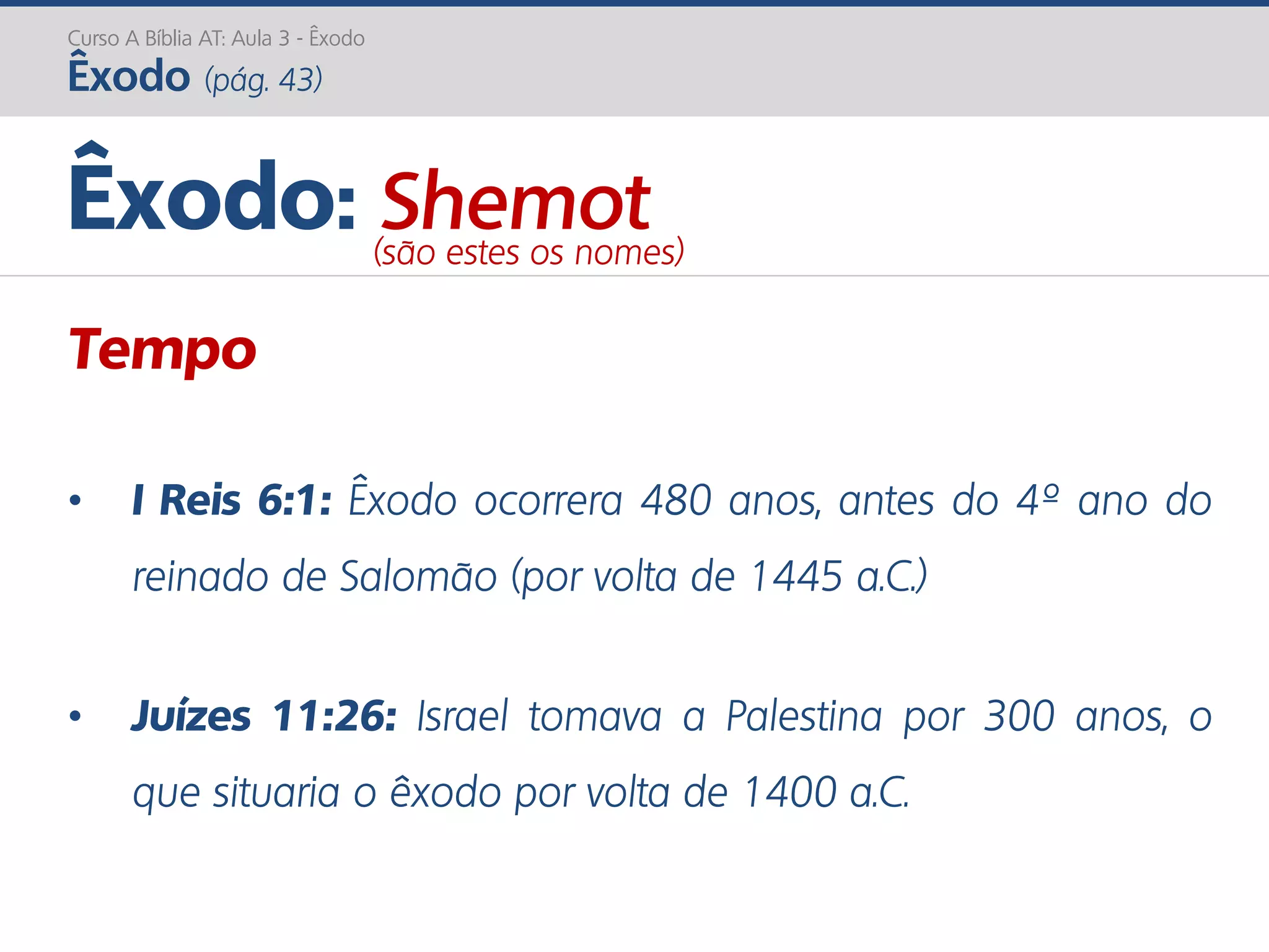 Curso A Bíblia AT: Aula 3 - Êxodo
Êxodo (pág. 43)
Tempo
• I Reis 6:1: Êxodo ocorrera 480 anos, antes do 4º ano do
reinado de Salomão (por volta de 1445 a.C.)
• Juízes 11:26: Israel tomava a Palestina por 300 anos, o
que situaria o êxodo por volta de 1400 a.C.
Êxodo: Shemot(são estes os nomes)
 