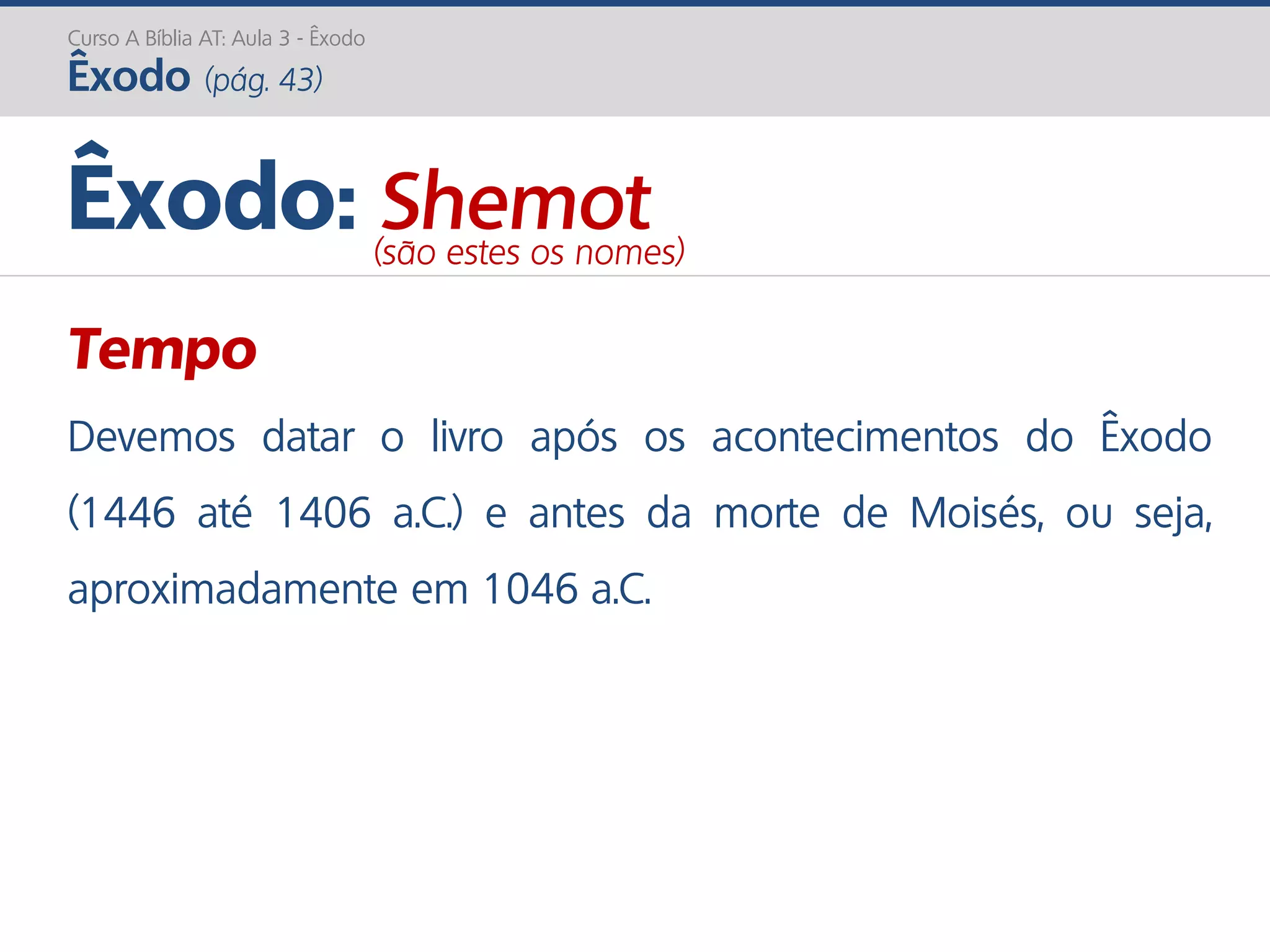Curso A Bíblia AT: Aula 3 - Êxodo
Êxodo (pág. 43)
Tempo
Devemos datar o livro após os acontecimentos do Êxodo
(1446 até 1406 a.C.) e antes da morte de Moisés, ou seja,
aproximadamente em 1046 a.C.
Êxodo: Shemot(são estes os nomes)
 