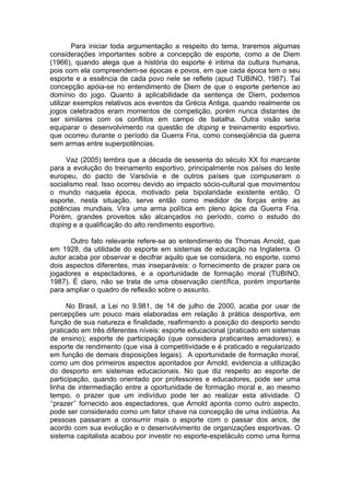 Para iniciar toda argumentação a respeito do tema, traremos algumas
considerações importantes sobre a concepção de esporte, como a de Diem
(1966), quando alega que a história do esporte é intima da cultura humana,
pois com ela compreendem-se épocas e povos, em que cada época tem o seu
esporte e a essência de cada povo nele se reflete (apud TUBINO, 1987). Tal
concepção apóia-se no entendimento de Diem de que o esporte pertence ao
domínio do jogo. Quanto à aplicabilidade da sentença de Diem, podemos
utilizar exemplos relativos aos eventos da Grécia Antiga, quando realmente os
jogos celebrados eram momentos de competição, porém nunca distantes de
ser similares com os conflitos em campo de batalha. Outra visão seria
equiparar o desenvolvimento na questão de doping e treinamento esportivo,
que ocorreu durante o período da Guerra Fria, como conseqüência da guerra
sem armas entre superpotências.

     Vaz (2005) lembra que a década de sessenta do século XX foi marcante
para a evolução do treinamento esportivo, principalmente nos países do leste
europeu, do pacto de Varsóvia e de outros países que compuseram o
socialismo real. Isso ocorreu devido ao impacto sócio-cultural que movimentou
o mundo naquela época, motivado pela bipolaridade existente então. O
esporte, nesta situação, serve então como medidor de forças entre as
potências mundiais. Vira uma arma política em pleno ápice da Guerra Fria.
Porém, grandes proveitos são alcançados no período, como o estudo do
doping e a qualificação do alto rendimento esportivo.

       Outro fato relevante refere-se ao entendimento de Thomas Arnold, que
em 1928, da utilidade do esporte em sistemas de educação na Inglaterra. O
autor acaba por observar e decifrar aquilo que se considera, no esporte, como
dois aspectos diferentes, mas inseparáveis: o fornecimento de prazer para os
jogadores e espectadores, e a oportunidade de formação moral (TUBINO,
1987). É claro, não se trata de uma observação científica, porém importante
para ampliar o quadro de reflexão sobre o assunto.

      No Brasil, a Lei no 9.981, de 14 de julho de 2000, acaba por usar de
percepções um pouco mais elaboradas em relação à prática desportiva, em
função de sua natureza e finalidade, reafirmando a posição do desporto sendo
praticado em três diferentes níveis: esporte educacional (praticado em sistemas
de ensino); esporte de participação (que considera praticantes amadores); e
esporte de rendimento (que visa à competitividade e é praticado e regularizado
em função de demais disposições legais). A oportunidade de formação moral,
como um dos primeiros aspectos apontados por Arnold, evidencia a utilização
do desporto em sistemas educacionais. No que diz respeito ao esporte de
participação, quando orientado por professores e educadores, pode ser uma
linha de intermediação entre a oportunidade de formação moral e, ao mesmo
tempo, o prazer que um indivíduo pode ter ao realizar esta atividade. O
‘‘prazer’’ fornecido aos espectadores, que Arnold aponta como outro aspecto,
pode ser considerado como um fator chave na concepção de uma indústria. As
pessoas passaram a consumir mais o esporte com o passar dos anos, de
acordo com sua evolução e o desenvolvimento de organizações esportivas. O
sistema capitalista acabou por investir no esporte-espetáculo como uma forma
 