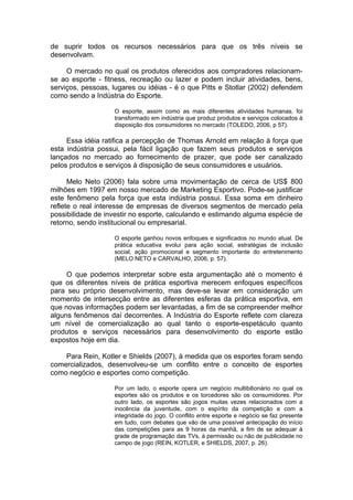 de suprir todos os recursos necessários para que os três níveis se
desenvolvam.

     O mercado no qual os produtos oferecidos aos compradores relacionam-
se ao esporte - fitness, recreação ou lazer e podem incluir atividades, bens,
serviços, pessoas, lugares ou idéias - é o que Pitts e Stotlar (2002) defendem
como sendo a Indústria do Esporte.

                   O esporte, assim como as mais diferentes atividades humanas, foi
                   transformado em indústria que produz produtos e serviços colocados à
                   disposição dos consumidores no mercado (TOLEDO, 2006, p 57).

     Essa idéia ratifica a percepção de Thomas Arnold em relação à força que
esta indústria possui, pela fácil ligação que fazem seus produtos e serviços
lançados no mercado ao fornecimento de prazer, que pode ser canalizado
pelos produtos e serviços à disposição de seus consumidores e usuários.

      Melo Neto (2006) fala sobre uma movimentação de cerca de US$ 800
milhões em 1997 em nosso mercado de Marketing Esportivo. Pode-se justificar
este fenômeno pela força que esta indústria possui. Essa soma em dinheiro
reflete o real interesse de empresas de diversos segmentos de mercado pela
possibilidade de investir no esporte, calculando e estimando alguma espécie de
retorno, sendo institucional ou empresarial.

                   O esporte ganhou novos enfoques e significados no mundo atual. De
                   prática educativa evolui para ação social, estratégias de inclusão
                   social, ação promocional e segmento importante do entretenimento
                   (MELO NETO e CARVALHO, 2006, p. 57).

     O que podemos interpretar sobre esta argumentação até o momento é
que os diferentes níveis de prática esportiva merecem enfoques específicos
para seu próprio desenvolvimento, mas deve-se levar em consideração um
momento de intersecção entre as diferentes esferas da prática esportiva, em
que novas informações podem ser levantadas, a fim de se compreender melhor
alguns fenômenos daí decorrentes. A Indústria do Esporte reflete com clareza
um nível de comercialização ao qual tanto o esporte-espetáculo quanto
produtos e serviços necessários para desenvolvimento do esporte estão
expostos hoje em dia.

    Para Rein, Kotler e Shields (2007), à medida que os esportes foram sendo
comercializados, desenvolveu-se um conflito entre o conceito de esportes
como negócio e esportes como competição.

                   Por um lado, o esporte opera um negócio multibilionário no qual os
                   esportes são os produtos e os torcedores são os consumidores. Por
                   outro lado, os esportes são jogos muitas vezes relacionados com a
                   inocência da juventude, com o espírito da competição e com a
                   integridade do jogo. O conflito entre esporte e negócio se faz presente
                   em tudo, com debates que vão de uma possível antecipação do início
                   das competições para as 9 horas da manhã, a fim de se adequar à
                   grade de programação das TVs, à permissão ou não de publicidade no
                   campo de jogo (REIN, KOTLER, e SHIELDS, 2007, p. 26).
 