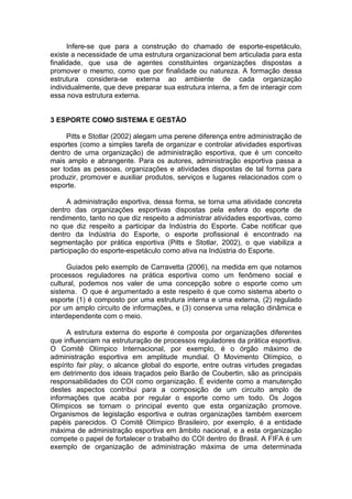 Infere-se que para a construção do chamado de esporte-espetáculo,
existe a necessidade de uma estrutura organizacional bem articulada para esta
finalidade, que usa de agentes constituintes organizações dispostas a
promover o mesmo, como que por finalidade ou natureza. A formação dessa
estrutura considera-se externa ao ambiente de cada organização
individualmente, que deve preparar sua estrutura interna, a fim de interagir com
essa nova estrutura externa.


3 ESPORTE COMO SISTEMA E GESTÃO

     Pitts e Stotlar (2002) alegam uma perene diferença entre administração de
esportes (como a simples tarefa de organizar e controlar atividades esportivas
dentro de uma organização) de administração esportiva, que é um conceito
mais amplo e abrangente. Para os autores, administração esportiva passa a
ser todas as pessoas, organizações e atividades dispostas de tal forma para
produzir, promover e auxiliar produtos, serviços e lugares relacionados com o
esporte.

      A administração esportiva, dessa forma, se torna uma atividade concreta
dentro das organizações esportivas dispostas pela esfera do esporte de
rendimento, tanto no que diz respeito a administrar atividades esportivas, como
no que diz respeito a participar da Indústria do Esporte. Cabe notificar que
dentro da Indústria do Esporte, o esporte profissional é encontrado na
segmentação por prática esportiva (Pitts e Stotlar, 2002), o que viabiliza a
participação do esporte-espetáculo como ativa na Indústria do Esporte.

      Guiados pelo exemplo de Carravetta (2006), na medida em que notamos
processos reguladores na prática esportiva como um fenômeno social e
cultural, podemos nos valer de uma concepção sobre o esporte como um
sistema. O que é argumentado a este respeito é que como sistema aberto o
esporte (1) é composto por uma estrutura interna e uma externa, (2) regulado
por um amplo circuito de informações, e (3) conserva uma relação dinâmica e
interdependente com o meio.

     A estrutura externa do esporte é composta por organizações diferentes
que influenciam na estruturação de processos reguladores da prática esportiva.
O Comitê Olímpico Internacional, por exemplo, é o órgão máximo de
administração esportiva em amplitude mundial. O Movimento Olímpico, o
espírito fair play, o alcance global do esporte, entre outras virtudes pregadas
em detrimento dos ideais traçados pelo Barão de Coubertin, são as principais
responsabilidades do COI como organização. É evidente como a manutenção
destes aspectos contribui para a composição de um circuito amplo de
informações que acaba por regular o esporte como um todo. Os Jogos
Olímpicos se tornam o principal evento que esta organização promove.
Organismos de legislação esportiva e outras organizações também exercem
papéis parecidos. O Comitê Olímpico Brasileiro, por exemplo, é a entidade
máxima de administração esportiva em âmbito nacional, e a esta organização
compete o papel de fortalecer o trabalho do COI dentro do Brasil. A FIFA é um
exemplo de organização de administração máxima de uma determinada
 