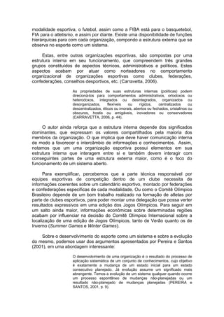modalidade esportiva, o futebol, assim como a FIBA está para o basquetebol,
FIA para o atletismo, e assim por diante. Existe uma disponibilidade de funções
hierárquicas para com cada organização, compondo a estrutura externa que se
observa no esporte como um sistema.

     Estas, entre outras organizações esportivas, são compostas por uma
estrutura interna em seu funcionamento, que compreendem três grandes
grupos constituídos de aspectos técnicos, administrativos e políticos. Estes
aspectos acabam por atuar como norteadores no comportamento
organizacional de organizações esportivas como clubes, federações,
confederações, conselhos desportivos, etc. (Carravetta, 2006).

                    As propriedades de suas estruturas internas (políticas) podem
                    direcioná-los para comportamentos administrativos, ortodoxos ou
                    heterodoxos, integrados ou desintegrados, organizados ou
                    desorganizados,      flexíveis   ou     rígidos,   centralizados      ou
                    descentralizados, éticos ou imorais, abertos ou fechados, cristalinos ou
                    obscuros, hostis ou amigáveis, inovadores ou conservadores
                    (CARRAVETTA, 2006, p. 44).

     O autor ainda reforça que a estrutura interna depende dos significados
dominantes, que expressam os valores compartilhados pela maioria dos
membros da organização. O que implica que deve haver comunicação interna
de modo a favorecer o intercâmbio de informações e conhecimentos. Assim,
notamos que um uma organização esportiva possui elementos em sua
estrutura interna que interagem entre si e também devem interagir com
conseguintes partes de uma estrutura externa maior, como é o foco do
funcionamento de um sistema aberto.

      Para exemplificar, percebemos que a parte técnica responsável por
equipes esportivas de competição dentro de um clube necessita de
informações coerentes sobre um calendário esportivo, montado por federações
e confederações específicas de cada modalidade. Ou como o Comitê Olímpico
Brasileiro depende de um bom trabalho realizado na formação de atletas por
parte de clubes esportivos, para poder montar uma delegação que possa verter
resultados expressivos em uma edição dos Jogos Olímpicos. Para seguir em
um salto ainda maior, informações econômicas sobre determinadas regiões
acabam por influenciar na decisão do Comitê Olímpico Internacional sobre a
localização de uma edição de Jogos Olímpicos, tanto de Verão quanto os de
Inverno (Summer Games e Winter Games).

    Sobre o desenvolvimento do esporte como um sistema e sobre a evolução
do mesmo, podemos usar dos argumentos apresentados por Pereira e Santos
(2001), em uma abordagem interessante:

                    O desenvolvimento de uma organização é o resultado do processo de
                    aplicação sistemática de um conjunto de conhecimentos, cujo objetivo
                    é exatamente a mudança de um estado inicial para um estado
                    consecutivo planejado. Já evolução assume um significado mais
                    abrangente. Temos a evolução de um sistema qualquer quando ocorre
                    um processo espontâneo de mudanças não-planejadas ou um
                    resultado não-planejado de mudanças planejadas (PEREIRA e
                    SANTOS, 2001, p. 9).
 