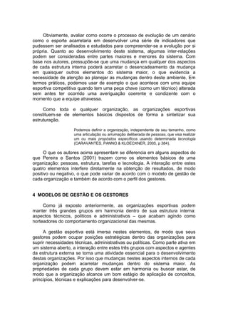 Obviamente, avaliar como ocorre o processo de evolução de um cenário
como o esporte acarretaria em desenvolver uma série de indicadores que
pudessem ser analisados e estudados para compreender-se a evolução por si
própria. Quanto ao desenvolvimento deste sistema, algumas inter-relações
podem ser consideradas entre partes maiores e menores do sistema. Com
base nos autores, pressupõe-se que uma mudança em qualquer dos aspectos
de cada estrutura interna poderá acarretar o desencadeamento da mudança
em quaisquer outros elementos do sistema maior, o que evidencia a
necessidade de atenção ao planejar as mudanças dentro deste ambiente. Em
termos práticos, podemos usar de exemplo o que acontece com uma equipe
esportiva competitiva quando tem uma peça chave (como um técnico) alterada
sem antes ter ocorrido uma averiguação coerente e condizente com o
momento que a equipe atravessa.

     Como toda e qualquer organização, as organizações esportivas
constituem-se de elementos básicos dispostos de forma a sintetizar sua
estruturação.

                    Podemos definir a organização, independente de seu tamanho, como
                    uma articulação ou arrumação deliberada de pessoas, que visa realizar
                    um ou mais propósitos específicos usando determinada tecnologia
                    (CARAVANTES, PANNO & KLOECKNER, 2005, p 384).

      O que os autores acima apresentam se diferencia em alguns aspectos do
que Pereira e Santos (2001) trazem como os elementos básicos de uma
organização: pessoas, estrutura, tarefas e tecnologia. A interação entre estes
quatro elementos interfere diretamente na obtenção de resultados, de modo
positivo ou negativo, o que pode variar de acordo com o modelo de gestão de
cada organização e também de acordo com o perfil dos gestores.


4 MODELOS DE GESTÃO E OS GESTORES

     Como já exposto anteriormente, as organizações esportivas podem
manter três grandes grupos em harmonia dentro de sua estrutura interna:
aspectos técnicos, políticos e administrativos – que acabam agindo como
norteadores do comportamento organizacional das mesmas.

     A gestão esportiva está imersa nestes elementos, de modo que seus
gestores podem ocupar posições estratégicas dentro das organizações para
suprir necessidades técnicas, administrativas ou políticas. Como parte ativa em
um sistema aberto, a interação entre estes três grupos com aspectos e agentes
da estrutura externa se torna uma atividade essencial para o desenvolvimento
destas organizações. Por isso que mudanças nestes aspectos internos de cada
organização podem acarretar mudanças dentro do sistema maior. As
propriedades de cada grupo devem estar em harmonia ou buscar estar, de
modo que a organização alcance um bom estágio de aplicação de conceitos,
princípios, técnicas e explicações para desenvolver-se.
 
