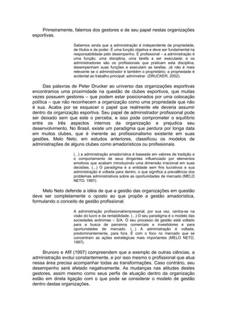 Primeiramente, falemos dos gestores e de seu papel nestas organizações
esportivas.

                   Sabemos ainda que a administração é independente da propriedade,
                   de títulos e de poder. É uma função objetiva e deve ser fundamental na
                   responsabilidade pelo desempenho. É profissional – a administração é
                   uma função, uma disciplina, uma tarefa a ser executada; e os
                   administradores são os profissionais que praticam esta disciplina,
                   desempenham suas funções e executam as tarefas. Já não é mais
                   relevante se o administrador é também o proprietário; a propriedade é
                   acidental ao trabalho principal: administrar (DRUCKER, 2002).

      Das palavras de Peter Drucker ao universo das organizações esportivas
encontramos uma proximidade na questão de clubes esportivos, que muitas
vezes possuem gestores – que podem estar posicionados por uma colocação
política – que não reconhecem a organização como uma propriedade que não
é sua. Acaba por se esquecer o papel que realmente ele deveria assumir
dentro da organização esportiva. Seu papel de administrador profissional pode
ser deixado sem que este o perceba, e isso pode comprometer o equilíbrio
entre os três aspectos internos da organização e prejudica seu
desenvolvimento. No Brasil, existe um paradigma que perdura por longa data
em muitos clubes, que é inerente ao profissionalismo existente em suas
gestões. Melo Neto, em estudos anteriores, classificou os modelos de
administrações de alguns clubes como amadorísticos ou profissionais.

                   (...) a administração amadorística é baseada em valores de tradição e
                   o comportamento de seus dirigentes influenciado por elementos
                   emotivos que acabam introduzindo uma dimensão irracional em suas
                   decisões. (...) O paradigma é a entidade sem fins lucrativos e sua
                   administração é voltada para dentro, o que significa a prevalência dos
                   problemas administrativos sobre as oportunidades de mercado (MELO
                   NETO, 1997).

    Melo Neto defende a idéia de que a gestão das organizações em questão
deve ser completamente o oposto ao que propõe a gestão amadorística,
formulando o conceito de gestão profissional.

                   A administração profissional/empresarial, por sua vez, centra-se na
                   visão do lucro e da rentabilidade. (...) O seu paradigma é o modelo das
                   sociedades anônimas – S/A. O seu processo de gestão está voltado
                   para a busca de parceiros comerciais e investidores e para
                   oportunidades de mercado. (...) A administração é voltada,
                   predominantemente, para fora. É com o foco no mercado que se
                   concentram as ações estratégicas mais importantes (MELO NETO,
                   1997).

     Brunoro e Afif (1997) compreendem que a exemplo de outras ciências, a
administração evolui constantemente, e por isso mesmo o profissional que atua
nessa área precisa acompanhar todas as transformações. Caso contrário, seu
desempenho será afetado negativamente. As mudanças nas atitudes destes
gestores, assim mesmo como seus perfis de atuação dentro da organização
estão em direta ligação com o que pode se considerar o modelo de gestão
dentro destas organizações.
 