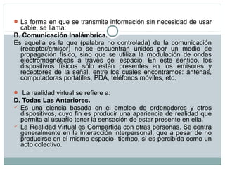  La forma en que se transmite información sin necesidad de usar
cable, se llama:
B. Comunicación Inalámbrica.
Es aquella es la que (palabra no controlada) de la comunicación
(receptor/emisor) no se encuentran unidos por un medio de
propagación físico, sino que se utiliza la modulación de ondas
electromagnéticas a través del espacio. En este sentido, los
dispositivos físicos sólo están presentes en los emisores y
receptores de la señal, entre los cuales encontramos: antenas,
computadoras portátiles, PDA, teléfonos móviles, etc.
 La realidad virtual se refiere a:
D. Todas Las Anteriores.
 Es una ciencia basada en el empleo de ordenadores y otros
dispositivos, cuyo fin es producir una apariencia de realidad que
permita al usuario tener la sensación de estar presente en ella.
 La Realidad Virtual es Compartida con otras personas. Se centra
generalmente en la interacción interpersonal, que a pesar de no
producirse en el mismo espacio- tiempo, si es percibida como un
acto colectivo.
 