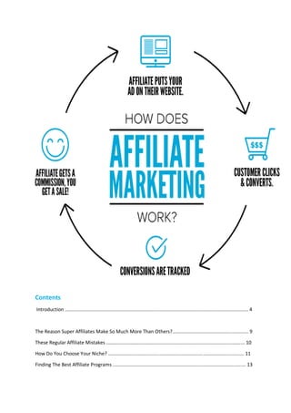Contents
Introduction ....................................................................................................................................... 4
The Reason Super Affiliates Make So Much More Than Others?........................................................ 9
These Regular Affiliate Mistakes ...................................................................................................... 10
How Do You Choose Your Niche? .................................................................................................... 11
Finding The Best Affiliate Programs .................................................................................................. 13
 