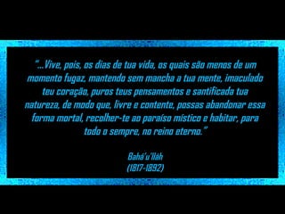 “...Vive, pois, os dias de tua vida, os quais são menos de um
momento fugaz, mantendo sem mancha a tua mente, imaculado
teu coração, puros teus pensamentos e santificada tua
natureza, de modo que, livre e contente, possas abandonar essa
forma mortal, recolher-te ao paraíso místico e habitar, para
todo o sempre, no reino eterno.”
Bahá’u’lláh
(1817-1892)

 