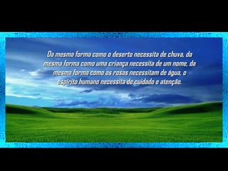 Da mesma forma como o deserto necessita de chuva, da
mesma forma como uma criança necessita de um nome, da
mesma forma como as rosas necessitam de água, o
espírito humano necessita de cuidado e atenção.

 