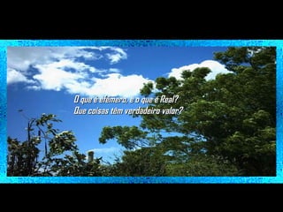 O que é efêmero, e o que é Real?
Que coisas têm verdadeiro valor?

 