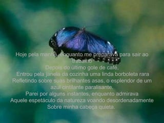 Hoje pela manhã, enquanto me preparava para sair ao trabalho Depois do último gole de café, Entrou pela janela da cozinha uma linda borboleta rara Refletindo sobre suas brilhantes asas, o esplendor de um azul cintilante paralisante. Parei por alguns instantes, enquanto admirava Aquele espetáculo da natureza voando desordenadamente Sobre minha cabeça quieta.   