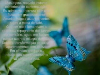 Mas agora, naquele instante misterioso de contemplação, Eu admirava a ternura com que flutuavam graciosamente Aquelas frágeis asas brilhantes sobre a mesa de café, Que em nada lembravam a aparência repugnante das larvas. Ao contrário, agora me faziam pensar sobre o milagre da vida, Sobre a transformação de coisas aparentemente sem beleza Em pérolas preciosas, trabalhadas caprichosamente Na oficina da vida. 