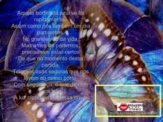 Aquela borboleta azul se foi rapidamente,  Assim como nós também um dia partiremos  No grande vôo da vida. Mas antes de partirmos, precisamos estar certos De que no momento dessa partida, Teremos asas seguras que nos levem ao nosso porto  Com segurança, e que deixem para trás  A luz cintilante da nossa breve passagem. Música : Violinos Mágicos – Lenda do beijo Montagem : maricarusocunha www.mensagensvirtuais.com.br 