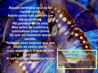 Aquela borboleta azul se foiAquela borboleta azul se foi
rapidamente,rapidamente,
Assim como nós também umAssim como nós também um
dia partiremosdia partiremos
No grande vôo da vida.No grande vôo da vida.
Mas antes de partirmos,Mas antes de partirmos,
precisamos estar certosprecisamos estar certos
De que no momento dessaDe que no momento dessa
partida,partida,
Teremos asas seguras que nosTeremos asas seguras que nos
levem ao nosso portolevem ao nosso porto
Com segurança, e que deixemCom segurança, e que deixem
para tráspara trás
A luz cintilante da nossa breveA luz cintilante da nossa breve
passagem.passagem.
Música :Música :
Violinos Mágicos – Lenda do beijoViolinos Mágicos – Lenda do beijo
Montagem :Montagem :
maricarusocunhamaricarusocunha
FacilitadorFacilitador: : 
http://www.powermensagens.comhttp://www.powermensagens.com
 