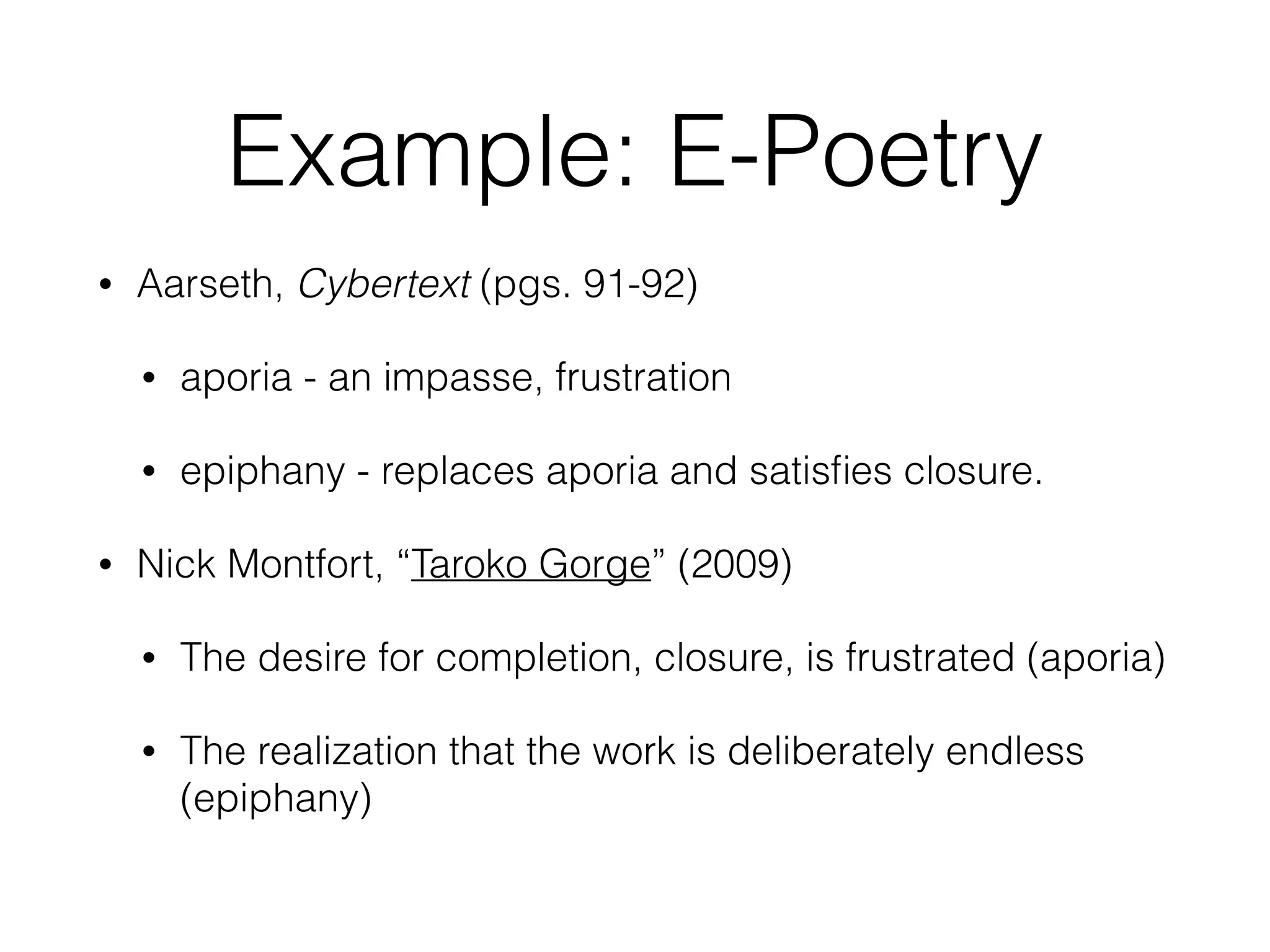 Example: E-Poetry 
• Aarseth, Cybertext (pgs. 91-92) 
• aporia - an impasse, frustration 
• epiphany - replaces aporia and satisfies closure. 
• Nick Montfort, “Taroko Gorge” (2009) 
• The desire for completion, closure, is frustrated (aporia) 
• The realization that the work is deliberately endless 
(epiphany) 
 