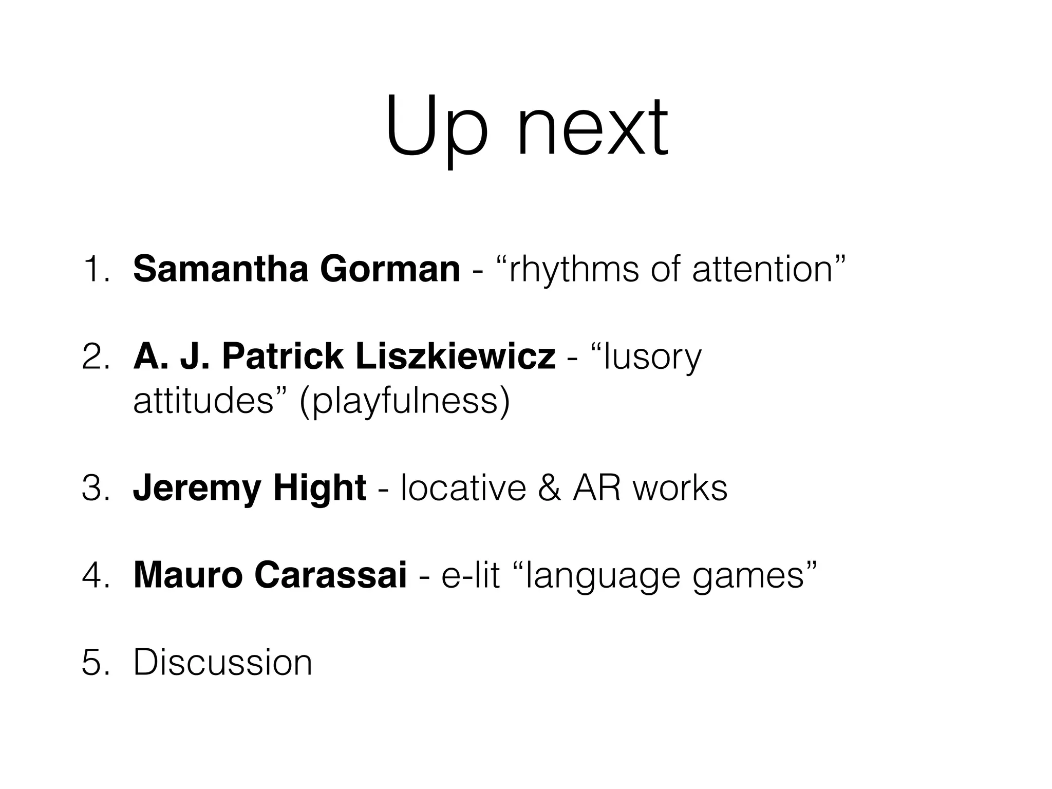 Up next 
1. Samantha Gorman - “rhythms of attention” 
2. A. J. Patrick Liszkiewicz - “lusory 
attitudes” (playfulness) 
3. Jeremy Hight - locative & AR works 
4. Mauro Carassai - e-lit “language games” 
5. Discussion 
