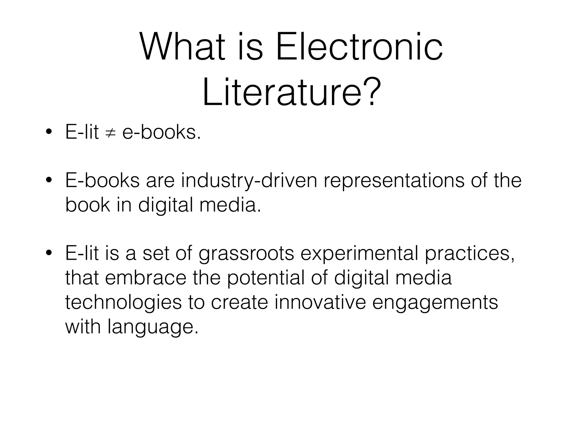 What is Electronic 
Literature? 
• E-lit ≠ e-books. 
• E-books are industry-driven representations of the 
book in digital media. 
• E-lit is a set of grassroots experimental practices, 
that embrace the potential of digital media 
technologies to create innovative engagements 
with language. 
 