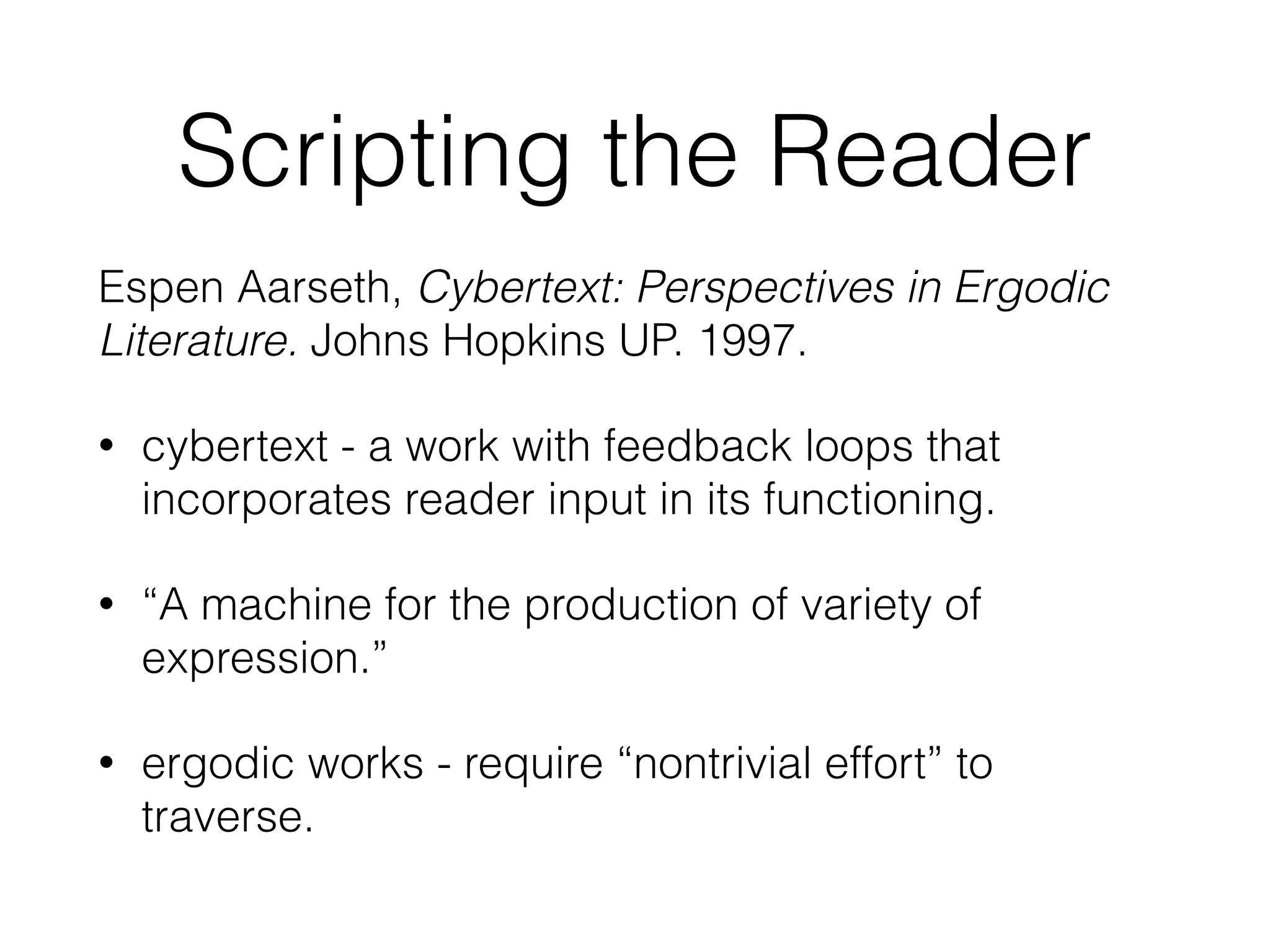 Scripting the Reader 
Espen Aarseth, Cybertext: Perspectives in Ergodic 
Literature. Johns Hopkins UP. 1997. 
• cybertext - a work with feedback loops that 
incorporates reader input in its functioning. 
• “A machine for the production of variety of 
expression.” 
• ergodic works - require “nontrivial effort” to 
traverse. 
 