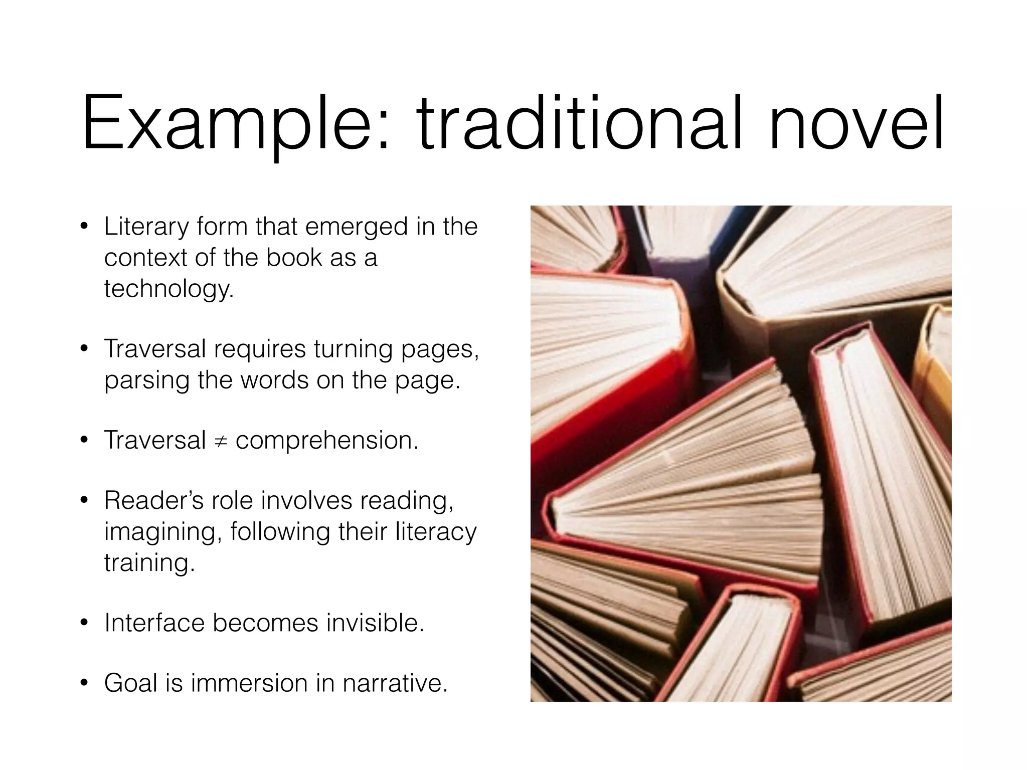Example: traditional novel 
• Literary form that emerged in the 
context of the book as a 
technology. 
• Traversal requires turning pages, 
parsing the words on the page. 
• Traversal ≠ comprehension. 
• Reader’s role involves reading, 
imagining, following their literacy 
training. 
• Interface becomes invisible. 
• Goal is immersion in narrative. 
 