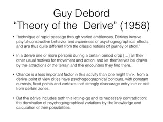 Guy Debord 
“Theory of the Derive” (1958) 
• “technique of rapid passage through varied ambiences. Dérives involve 
playful-constructive behavior and awareness of psychogeographical effects, 
and are thus quite different from the classic notions of journey or stroll.” 
• In a dérive one or more persons during a certain period drop […] all their 
other usual motives for movement and action, and let themselves be drawn 
by the attractions of the terrain and the encounters they find there. 
• Chance is a less important factor in this activity than one might think: from a 
dérive point of view cities have psychogeographical contours, with constant 
currents, fixed points and vortexes that strongly discourage entry into or exit 
from certain zones. 
• But the dérive includes both this letting-go and its necessary contradiction: 
the domination of psychogeographical variations by the knowledge and 
calculation of their possibilities. 
 