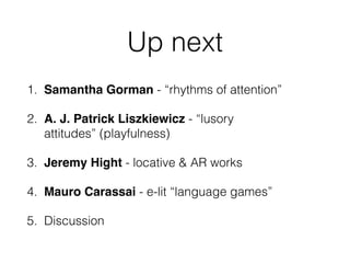 Up next 
1. Samantha Gorman - “rhythms of attention” 
2. A. J. Patrick Liszkiewicz - “lusory 
attitudes” (playfulness) 
3. Jeremy Hight - locative & AR works 
4. Mauro Carassai - e-lit “language games” 
5. Discussion 
