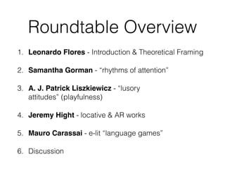 Roundtable Overview 
1. Leonardo Flores - Introduction & Theoretical Framing 
2. Samantha Gorman - “rhythms of attention” 
3. A. J. Patrick Liszkiewicz - “lusory 
attitudes” (playfulness) 
4. Jeremy Hight - locative & AR works 
5. Mauro Carassai - e-lit “language games” 
6. Discussion 
 