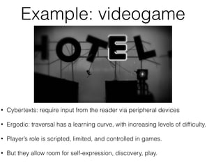 Example: videogame 
• Cybertexts: require input from the reader via peripheral devices 
• Ergodic: traversal has a learning curve, with increasing levels of difficulty. 
• Player’s role is scripted, limited, and controlled in games. 
• But they allow room for self-expression, discovery, play. 
 