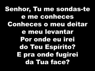 Senhor, Tu me sondas-te
e me conheces
Conheces o meu deitar
e meu levantar
Por onde eu irei
do Teu Espírito?
E pra onde fugirei
da Tua face?
 