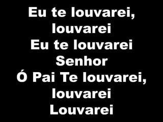 Eu te louvarei,
louvarei
Eu te louvarei
Senhor
Ó Pai Te louvarei,
louvarei
Louvarei
 