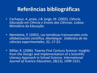 Referências bibliográficas
• Cachapuz, A.,praia, J.& Jorge, M. (2002). Ciência,
  Educação em Ciência e Ensino das Ciências. Lisboa:
  Ministério da Educação.

• Membiela, P. (2002). Las temáticas transversales enla
  alfabetización científica. Alambique: Didáctica de las
  ciências experimentales, 32, 17-23.

• Millar, R. (2006). Twenty First Century Science: Insights
  from the Design and Implementation of a Scientific
  Literacy Approach in School Science. International
  Journal of Science Education, 28(13), 1499-1521.
 