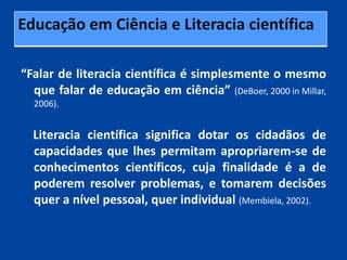 Educação em Ciência e Literacia científica

“Falar de literacia científica é simplesmente o mesmo
  que falar de educação em ciência” (DeBoer, 2000 in Millar,
  2006).


  Literacia científica significa dotar os cidadãos de
  capacidades que lhes permitam apropriarem-se de
  conhecimentos científicos, cuja finalidade é a de
  poderem resolver problemas, e tomarem decisões
  quer a nível pessoal, quer individual (Membiela, 2002).
 
