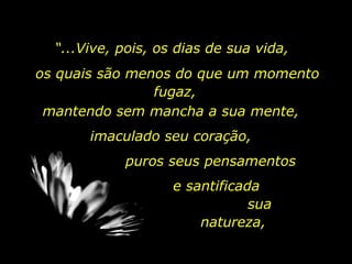 “ ...Vive, pois, os dias de sua vida, os quais são menos do que um momento fugaz,  mantendo sem mancha a sua mente,  imaculado seu coração,  puros seus pensamentos e santificada  sua natureza,  