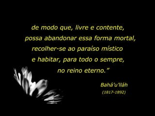 de modo que, livre e contente,  possa abandonar essa forma mortal,  recolher-se ao paraíso místico e habitar, para todo o sempre,  no reino eterno.”  Bahá’u’lláh (1817-1892) 
