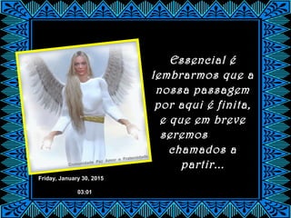 Friday, January 30, 2015
03:01
Essencial é
lembrarmos que a
nossa passagem
por aqui é finita,
e que em breve
seremos
chamados a
partir...
 
