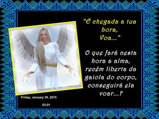 Friday, January 30, 2015
03:01
“É chegada a tua
hora,
Voa...”
O que fará nesta
hora a alma,
recém liberta da
gaiola do corpo,
conseguirá ela
voar...?
 