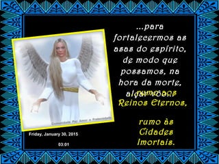 Friday, January 30, 2015
03:01
...para
fortalecermos as
asas do espírito,
de modo que
possamos, na
hora da morte,
alçar vôo......rumo aos
Reinos Eternos,
rumo às
Cidades
Imortais.
 