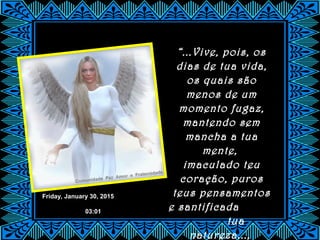 Friday, January 30, 2015
03:01
“...Vive, pois, os
dias de tua vida,
os quais são
menos de um
momento fugaz,
mantendo sem
mancha a tua
mente,
imaculado teu
coração, puros
teus pensamentos
e santificada
tua
natureza...,
 