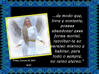 Friday, January 30, 2015
03:01
...de modo que,
livre e contente,
possas
abandonar essa
forma mortal,
recolher-te ao
paraíso místico e
habitar, para
todo o sempre,
no reino eterno.”
 