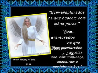 Friday, January 30, 2015
03:01
“Bem-aventurados
os que buscam com
mãos puras.”
“Bem-
aventurados
os que
buscam
a Luz.”
“Bem-aventurados
aqueles
que, com confiança,
encontram o
caminho da Luz.”
 