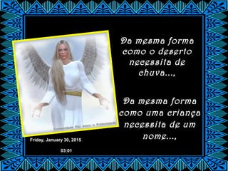 Friday, January 30, 2015
03:01
Da mesma forma
como uma criança
necessita de um
nome...,
Da mesma forma
como o deserto
necessita de
chuva...,
 