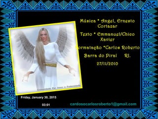Friday, January 30, 2015
03:01
Música * Angel, Ernesto
Cortazar
Texto * Emmanuel/Chico
Xavier
Formatação *Carlos Roberto
Barra do Piraí RJ.
27/11/2010
cardosocarlosroberto1@gmail.com
 